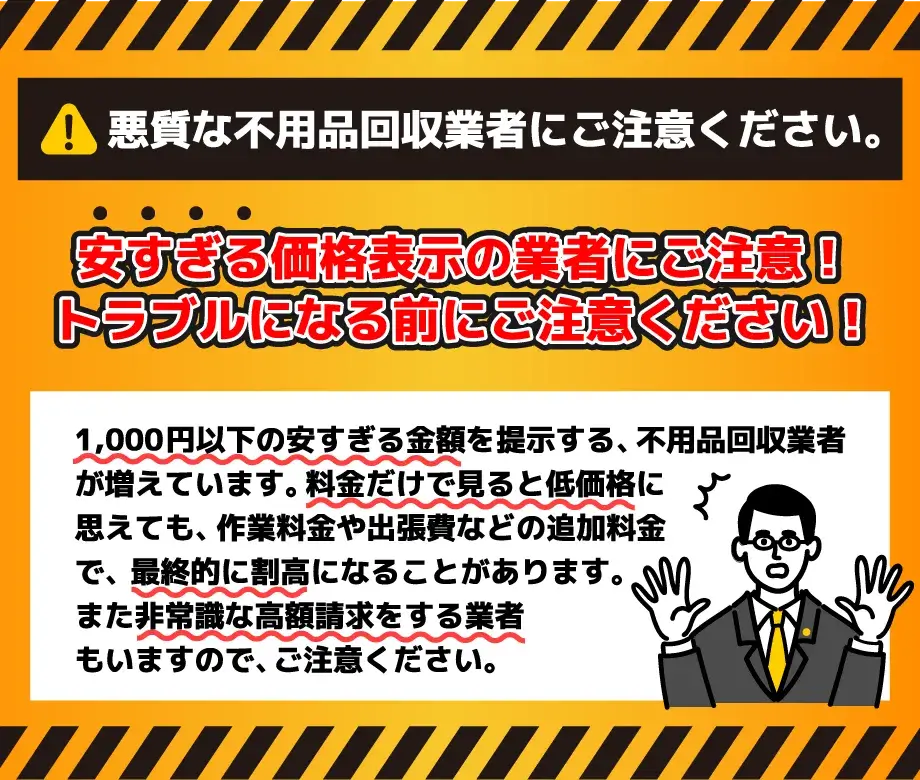 悪質な不用品回収業者にご注意ください。安すぎる価格表示の業者にご注意！トラブルになる前にご注意ください！1,000円以下の安すぎる金額を提示する不用品回収業者が増えています。料金だけで見ると低価格に思えても、作業料金や出張費などの追加料金で、最終的に割高になることがあります。また非常識な高額請求をする業者もいますので、ご注意ください。